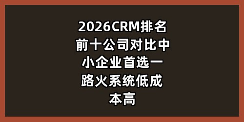 2026 CRM 排名前十公司对比，中小企业首选一路火系统低成本高效获客管理